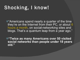 Shocking, I know! “ Americans spend nearly a quarter of the time they’re on the Internet from their PC, or about  6 hours a month , on social-networking sites and blogs. That’s a quantum leap from a year ago.” “ Twice as many Americans over 50 visited social networks than people under 18 years old.” 