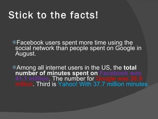 Stick to the facts! Facebook users spent more time using the social network than people spent on Google in August. Among all internet users in the US, the  total number of minutes spent on  Facebook was 41.1 million . The number for  Google was 38.9 million . Third is  Yahoo! With 37.7 million minutes. 