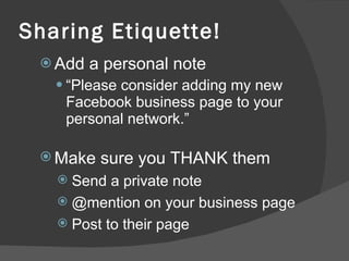 Sharing Etiquette! Add a personal note “ Please consider adding my new Facebook business page to your personal network.” Make sure you THANK them Send a private note @mention on your business page Post to their page 