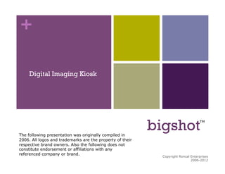 +


     Digital Imaging Kiosk




The following presentation was originally compiled in
                                                           bigshot                 TM




2006. All logos and trademarks are the property of their
respective brand owners. Also the following does not
constitute endorsement or affiliations with any
referenced company or brand.
                                                             Copyright Roncal Enterprises   1
                                                                              2006-2012
 