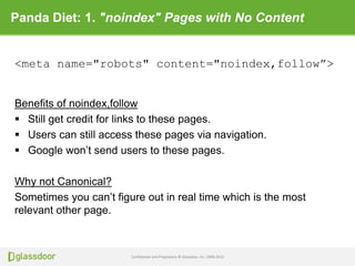Confidential and Proprietary © Glassdoor, Inc. 2008-2013
Panda Diet: 1. "noindex" Pages with No Content
Benefits of noindex,follow
 Still get credit for links to these pages.
 Users can still access these pages via navigation.
 Google won’t send users to these pages.
Why not Canonical?
Sometimes you can’t figure out in real time which is the most
relevant other page.
<meta name="robots" content="noindex,follow”>
 
