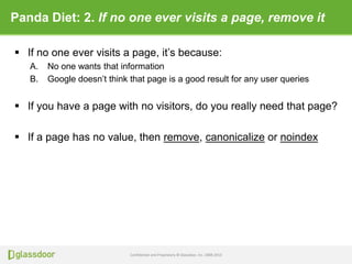 Confidential and Proprietary © Glassdoor, Inc. 2008-2013
Panda Diet: 2. If no one ever visits a page, remove it
 If no one ever visits a page, it’s because:
A. No one wants that information
B. Google doesn’t think that page is a good result for any user queries
 If you have a page with no visitors, do you really need that page?
 If a page has no value, then remove, canonicalize or noindex
 