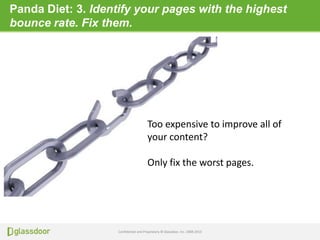 Confidential and Proprietary © Glassdoor, Inc. 2008-2013
Panda Diet: 3. Identify your pages with the highest
bounce rate. Fix them.
Too expensive to improve all of
your content?
Only fix the worst pages.
 