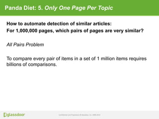 Confidential and Proprietary © Glassdoor, Inc. 2008-2013
Panda Diet: 5. Only One Page Per Topic
How to automate detection of similar articles:
For 1,000,000 pages, which pairs of pages are very similar?
All Pairs Problem
To compare every pair of items in a set of 1 million items requires
billions of comparisons.
 