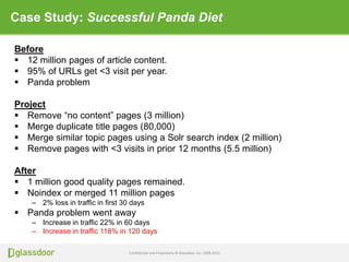 Confidential and Proprietary © Glassdoor, Inc. 2008-2013
Case Study: Successful Panda Diet
Before
 12 million pages of article content.
 95% of URLs get <3 visit per year.
 Panda problem
Project
 Remove “no content” pages (3 million)
 Merge duplicate title pages (80,000)
 Merge similar topic pages using a Solr search index (2 million)
 Remove pages with <3 visits in prior 12 months (5.5 million)
After
 1 million good quality pages remained.
 Noindex or merged 11 million pages
– 2% loss in traffic in first 30 days
 Panda problem went away
– Increase in traffic 22% in 60 days
– Increase in traffic 118% in 120 days
 