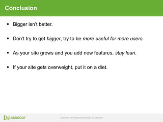 Confidential and Proprietary © Glassdoor, Inc. 2008-2013
Conclusion
 Bigger isn’t better.
 Don’t try to get bigger, try to be more useful for more users.
 As your site grows and you add new features, stay lean.
 If your site gets overweight, put it on a diet.
 
