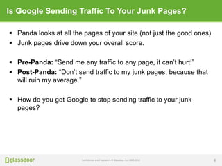 Confidential and Proprietary © Glassdoor, Inc. 2008-2013
Is Google Sending Traffic To Your Junk Pages?
 Panda looks at all the pages of your site (not just the good ones).
 Junk pages drive down your overall score.
 Pre-Panda: “Send me any traffic to any page, it can’t hurt!”
 Post-Panda: “Don’t send traffic to my junk pages, because that
will ruin my average.”
 How do you get Google to stop sending traffic to your junk
pages?
8
 