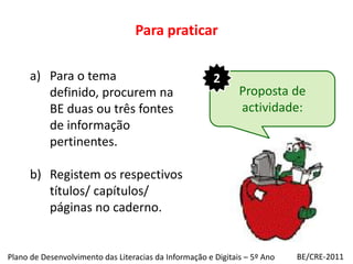 Para praticar2Para o tema definido, procurem na BE duas ou três fontes de informação pertinentes.Registem os respectivos títulos/ capítulos/ páginas no caderno.Proposta de actividade:BE/CRE-2011Plano de Desenvolvimento das Literacias da Informação e Digitais – 5º Ano