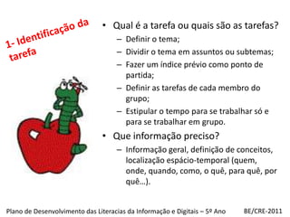 Qual é a tarefa ou quais são as tarefas?Definir o tema;Dividir o tema em assuntos ou subtemas;Fazer um índice prévio como ponto de partida;Definir as tarefas de cada membro do grupo;Estipular o tempo para se trabalhar só e para se trabalhar em grupo.Que informação preciso?Informação geral, definição de conceitos, localização espácio-temporal (quem, onde, quando, como, o quê, para quê, por quê…).1- Identificação da tarefaBE/CRE-2011Plano de Desenvolvimento das Literacias da Informação e Digitais – 5º Ano