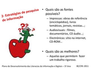Quais são as fontes possíveis?Impressas: obras de referência (enciclopédias), livros temáticos, jornais, revistas…;Audiovisuais : filmes, documentários, CD áudio…;Electrónicas: sítio na internet, CD-ROM…Quais são as melhores?Aquelas que permitem  fazer um trabalho rigoroso.2- Estratégias de pesquisa de informaçãoBE/CRE-2011Plano de Desenvolvimento das Literacias da Informação e Digitais – 5º Ano