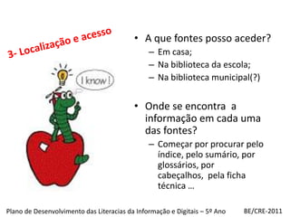 3- Localização e acessoA que fontes posso aceder?Em casa;Na biblioteca da escola;Na biblioteca municipal(?)Onde se encontra  a informaçãoem cada uma das fontes?Começar por procurar pelo índice, pelo sumário, por glossários, por cabeçalhos,  pela ficha técnica …BE/CRE-2011Plano de Desenvolvimento das Literacias da Informação e Digitais – 5º Ano