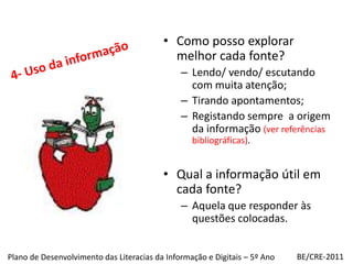 4- Uso da informaçãoComo posso explorar melhor cada fonte?Lendo/ vendo/ escutando com muita atenção;Tirando apontamentos;Registando sempre  a origem da informação (ver referências bibliográficas).Qual a informação útil em cada fonte?Aquela que responder às questões colocadas.BE/CRE-2011Plano de Desenvolvimento das Literacias da Informação e Digitais – 5º Ano