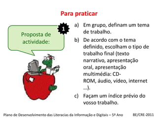 Para praticarEm grupo, definam um tema de trabalho.De acordo com o tema definido, escolham o tipo de trabalho final (texto narrativo, apresentação oral, apresentação multimédia: CD-ROM, áudio, vídeo, internet …).Façam um índice prévio do vosso trabalho.1Proposta de actividade:BE/CRE-2011Plano de Desenvolvimento das Literacias da Informação e Digitais – 5º Ano
