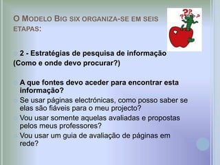 O MODELO BIG SIX ORGANIZA-SE EM SEIS
ETAPAS:


 2 - Estratégias de pesquisa de informação
(Como e onde devo procurar?)

 A que fontes devo aceder para encontrar esta
  informação?
 Se usar páginas electrónicas, como posso saber se
  elas são fiáveis para o meu projecto?
 Vou usar somente aquelas avaliadas e propostas
  pelos meus professores?
 Vou usar um guia de avaliação de páginas em
  rede?
 
