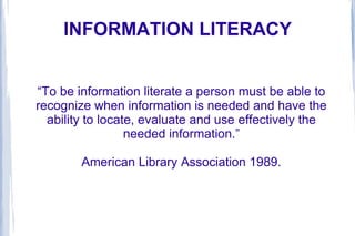 INFORMATION LITERACY
“To be information literate a person must be able to
recognize when information is needed and have the
ability to locate, evaluate and use effectively the
needed information.”
American Library Association 1989.
 