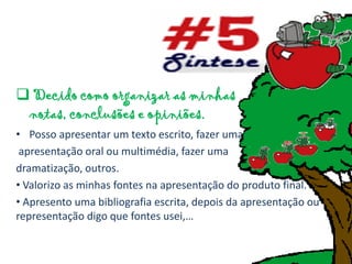  Decido como organizar as minhas
 notas, conclusões e opiniões.
• Posso apresentar um texto escrito, fazer uma
 apresentação oral ou multimédia, fazer uma
dramatização, outros.
• Valorizo as minhas fontes na apresentação do produto final.
• Apresento uma bibliografia escrita, depois da apresentação ou
representação digo que fontes usei,…
 
