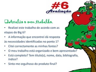 Avalio o meu trabalho.
• Realizei este trabalho de acordo com as
etapas do Big 6?
• A informação que encontrei dá resposta
às necessidades identificadas no ponto 1?
• Citei correctamente as minhas fontes?
• O meu trabalho está organizado e bem apresentado?
• Está completo? Tem título(s), nome, data, bibliografia,
   índice?
• Sinto-me orgulhoso do produto final?
 