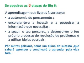 Se seguires as 6 etapas do Big 6:

A aprendizagem que fizeres favorecerá:
• a autonomia do pensamento ;
• encorajar-te-á a investir e a pesquisar a
  informação que necessitas ;
• a seguir o teu percurso, a desenvolver o teu
  próprio processo de resolução de problemas e
  a utilizar ideias pessoais.
Por outras palavras, serás um aluno de sucesso ,que
saberá aprender e continuará a aprender pela vida
fora.
 