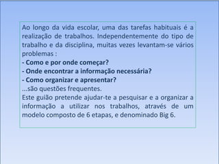 Ao longo da vida escolar, uma das tarefas habituais é a
realização de trabalhos. Independentemente do tipo de
trabalho e da disciplina, muitas vezes levantam-se vários
problemas :
- Como e por onde começar?
- Onde encontrar a informação necessária?
- Como organizar e apresentar?
...são questões frequentes.
Este guião pretende ajudar-te a pesquisar e a organizar a
informação a utilizar nos trabalhos, através de um
modelo composto de 6 etapas, e denominado Big 6.
 
