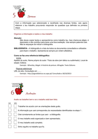Síntese 
Organizo a informação e realizo o meu trabalho 
Atenção: 
Não deves copiar textos e apresentá-los como trabalho teu. Isso chama-se plágio, é desonesto e não contribui para teres uma boa avaliação. Usa sempre palavras tuas. 
Não te esqueças de indicar a bibliografia. 
BIBLIOGRAFIA – A bibliografia é a lista de todos os documentos consultados e utilizados para fazer o trabalho. Apresenta-se sempre por ordem alfabética. 
Como se faz uma referência bibliográfica 
Livros 
Apelido do autor, Nome próprio do autor. Título da obra (em itálico ou sublinhado). Local de edição: Editora 
Exemplo - Whestley, Abigail. A história da pintura. Alfragide: Texto Editores 
Páginas eletrónicas 
URL do sitio. Consultado em …… 
Exemplo - http://jogosdidaticos.no.sapo.pt/ Consultado a 30/10/2013 
Avaliação 
Avalio se trabalhei bem e se o trabalho está bem feito. 
5 
Com a informação que selecionaste e recolheste nas diversas fontes, vais agora elaborar o teu trabalho procurando responder às questões que definiste na primeira etapa. 
6 
Trabalhei de acordo com as orientações deste guião. 
A informação que usei correspondeu às necessidades identificadas na etapa 1 . 
Citei corretamente as fontes que usei – a bibliografia. 
O meu trabalho está organizado e bem apresentado. 
O meu trabalho está completo. 
Sinto orgulho no trabalho que fiz. 
SIM NÃO N 