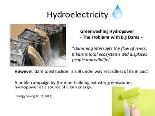 Hydroelectricity
                                  Greenwashing Hydropower
                                  - The Problems with Big Dams -

                              “Damming interrupts the flow of rivers.
                              It harms local ecosystems and displaces
                              people and wildlife.”

However, dam construction is still under way regardless of its impact

A public campaign by the dam-building industry greenwashes
hydropower as a source of clean energy.
(Energy Saving Trust, 2012)
 