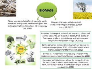BIOMASS

Wood biomass includes forest products, waste
                                                   Non-wood biomass includes animal
wood and energy crops like elephant grass and
                                                  waste and biodegradable food. (Green
quick-growing trees like willow. (Green energy
                                                            energy UK, 2012)
                  UK, 2012)

                                       Produced from organic materials such as wood, plants and
                                        animal waste. We get this either directly from plants, or
                                         from waste products from industry, agriculture or your
                                               very own home! (Green energy UK, 2012)

                                        Can be converted to make biofuels which can be used for
                                        transportation purposes. 2010 3.33% of UK road fuel was
                                               biofuel. (Department for Transport, 2012)
                                         Biomass is a “carbon lean” fuel producing a fraction of the
                                       Carbon emissions of fossil fuels (Biomass energy centre, 2012)

                                        Conversion technologies may release the energy directly, in
                                         the form of heat or electricity, or may convert it to another
                                        form, such as liquid biofuel or combustible biogas. (Biomass
                                                            energy centre, 2012)
 