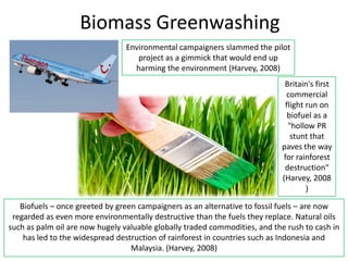 Biomass Greenwashing
                                 Environmental campaigners slammed the pilot
                                    project as a gimmick that would end up
                                   harming the environment (Harvey, 2008)
                                                                             Britain's first
                                                                             commercial
                                                                             flight run on
                                                                              biofuel as a
                                                                              "hollow PR
                                                                               stunt that
                                                                            paves the way
                                                                            for rainforest
                                                                             destruction“
                                                                            (Harvey, 2008
                                                                                    )

   Biofuels – once greeted by green campaigners as an alternative to fossil fuels – are now
 regarded as even more environmentally destructive than the fuels they replace. Natural oils
such as palm oil are now hugely valuable globally traded commodities, and the rush to cash in
    has led to the widespread destruction of rainforest in countries such as Indonesia and
                                  Malaysia. (Harvey, 2008)
 