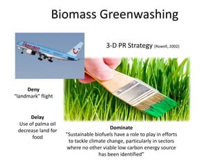 Biomass Greenwashing

                                       3-D PR Strategy (Rowell, 2002)




     Deny
“landmark” flight


      Delay
 Use of palma oil
                                         Dominate
 decrease land for
                     "Sustainable biofuels have a role to play in efforts
       food
                      to tackle climate change, particularly in sectors
                      where no other viable low carbon energy source
                                    has been identified”
 