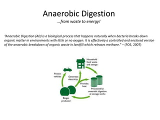 Anaerobic Digestion
                                      …from waste to energy!


“Anaerobic Digestion (AD) is a biological process that happens naturally when bacteria breaks down
organic matter in environments with little or no oxygen. It is effectively a controlled and enclosed version
of the anaerobic breakdown of organic waste in landfill which releases methane.” – (FOE, 2007)
 