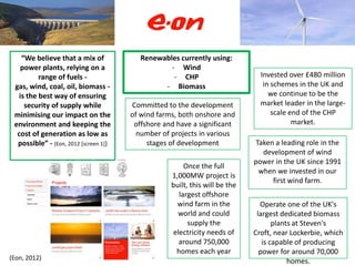 “We believe that a mix of             Renewables currently using:
    power plants, relying on a                    - Wind
          range of fuels -                         - CHP                       Invested over £480 million
 gas, wind, coal, oil, biomass -                - Biomass                       in schemes in the UK and
   is the best way of ensuring                                                    we continue to be the
     security of supply while          Committed to the development            market leader in the large-
 minimising our impact on the          of wind farms, both onshore and             scale end of the CHP
 environment and keeping the            offshore and have a significant                   market.
  cost of generation as low as           number of projects in various
  possible” - (Eon, 2012 [screen 1])        stages of development            Taken a leading role in the
                                                                               development of wind
                                                                             power in the UK since 1991
                                                        Once the full
                                                                              when we invested in our
                                                   1,000MW project is
                                                                                  first wind farm.
                                                   built, this will be the
                                                      largest offshore
                                                     wind farm in the          Operate one of the UK's
                                                     world and could          largest dedicated biomass
                                                         supply the                 plants at Steven's
                                                    electricity needs of     Croft, near Lockerbie, which
                                                      around 750,000            is capable of producing
                                                     homes each year           power for around 70,000
(Eon, 2012)
                                                                                         homes.
 