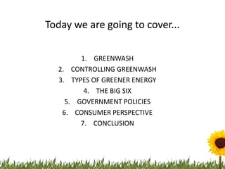 Today we are going to cover...

        1. GREENWASH
  2. CONTROLLING GREENWASH
  3. TYPES OF GREENER ENERGY
         4. THE BIG SIX
    5. GOVERNMENT POLICIES
   6. CONSUMER PERSPECTIVE
        7. CONCLUSION
 