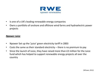•   Is one of a UK’s leading renewable energy companies
•   Owns a portfolio of onshore and offshore wind farms and hydroelectric power
    projects

Npower Juice

•   Npower Set up the ‘juice’ green electricity tariff in 2003
•   Costs the same as their standard electricity – there is no premium to pay
•   Since the launch of Juice, they have raised more than £2 million for the Juice
    fund which has helped to support renewable energy projects all over the
    country



                                                                           (NPower, 2012)
 
