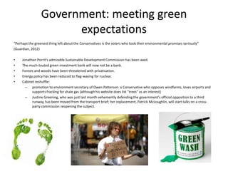Government: meeting green
                       expectations
“Perhaps the greenest thing left about the Conservatives is the voters who took their environmental promises seriously”
(Guardian, 2012)

•    Jonathan Porrit's admirable Sustainable Development Commission has been axed.
•    The much-touted green investment bank will now not be a bank.
•    Forests and woods have been threatened with privatisation.
•    Energy policy has been reduced to flag-waving for nuclear.
•    Cabinet reshuffle:
       – promotion to environment secretary of Owen Patterson: a Conservative who opposes windfarms, loves airports and
           supports fracking for shale gas (although his website does list "trees" as an interest)
       – Justine Greening, who was just last month vehemently defending the government's official opposition to a third
           runway, has been moved from the transport brief; her replacement, Patrick McLoughlin, will start talks on a cross-
           party commission reopening the subject.
 