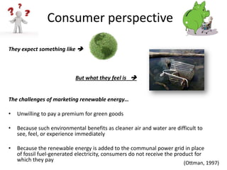 Consumer perspective

They expect something like 



                            But what they feel is 


The challenges of marketing renewable energy…

•   Unwilling to pay a premium for green goods

•   Because such environmental benefits as cleaner air and water are difficult to
    see, feel, or experience immediately

•   Because the renewable energy is added to the communal power grid in place
    of fossil fuel-generated electricity, consumers do not receive the product for
    which they pay
                                                                         (Ottman, 1997)
 