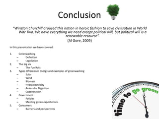 Conclusion
     “Winston Churchill aroused this nation in heroic fashion to save civilisation in World
        War Two. We have everything we need except political will, but political will is a
                                      renewable resource”.
                                       (Al Gore, 2009)
In this presentation we have covered:

1.       Greenwashing
       –       Definition
       –       Legislation
2.       The big six
       –       The Fuel Mix
3.       Types Of Greener Energy and examples of greenwashing
       –       Solar
       –       Wind
       –       Biomass
       –       Hydroelectricity
       –       Anaerobic Digestion
       –       Cogeneration
4.       Government
       –       Policies
       –       Meeting green expectations
5.       Consumers
       –       Barriers and perspectives
 
