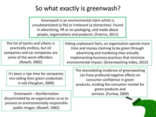 So what exactly is greenwash?
                        Greenwash is an environmental claim which is
                   unsubstantiated (a fib) or irrelevant (a distraction). Found
                     in advertising, PR or on packaging, and made about
                     people, organisations and products. (Futerra, 2011)

  The list of tactics and villains is     Hiding unpleasant facts, an organisation spends more
    practically endless, but oil              time and money claiming to be green through
companies and car companies are                  advertising and marketing than actually
   some of the worst offenders.              implementing business practices that minimize
           (Rowell, 2002)                  environmental impact. (Greenwashing Index, 2012)

                                                The skyrocketing incidence of greenwashing
   It's been a ripe time for companies            can have profound negative effects on
    mis-selling their green credentials               consumer confidence in green
          in ads (Vaughan, 2009)                products, eroding the consumer market for
                                                            green products and
      Greenwash – disinformation                          services. (Furlow, 2009)
disseminated by an organisation so as to
present an environmentally responsible
     public images. (Rowell, 2002)
 