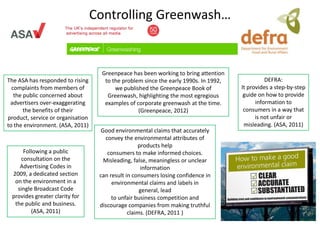 Controlling Greenwash…


                                     Greenpeace has been working to bring attention
The ASA has responded to rising       to the problem since the early 1990s. In 1992,             DEFRA:
  complaints from members of              we published the Greenpeace Book of          It provides a step-by-step
   the public concerned about          Greenwash, highlighting the most egregious       guide on how to provide
 advertisers over-exaggerating        examples of corporate greenwash at the time.           information to
       the benefits of their                       (Greenpeace, 2012)                   consumers in a way that
product, service or organisation                                                             is not unfair or
to the environment. (ASA, 2011)                                                         misleading. (ASA, 2011)
                                     Good environmental claims that accurately
                                      convey the environmental attributes of
                                                    products help
     Following a public                consumers to make informed choices.
    consultation on the               Misleading, false, meaningless or unclear
    Advertising Codes in                             information
 2009, a dedicated section          can result in consumers losing confidence in
  on the environment in a                environmental claims and labels in
   single Broadcast Code                             general, lead
 provides greater clarity for            to unfair business competition and
  the public and business.          discourage companies from making truthful
        (ASA, 2011)                             claims. (DEFRA, 2011 )
 