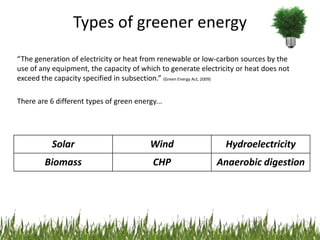 Types of greener energy
“The generation of electricity or heat from renewable or low-carbon sources by the
use of any equipment, the capacity of which to generate electricity or heat does not
exceed the capacity specified in subsection.” (Green Energy Act, 2009)

There are 6 different types of green energy...




           Solar                          Wind                  Hydroelectricity
        Biomass                            CHP               Anaerobic digestion
 