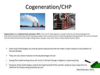 Cogeneration/CHP



Cogeneration (also combined heat and power, CHP) is the use of a heat engine or a power station to simultaneously generate
both electricity and useful heat. All thermal power plants emit a certain amount of heat during electricity generation. This can be released
into the natural environment through cooling towers, flue gas, or by other means. (Green World Investor, 2011)




  •    Clean Coal Technologies can only be partly reduced and will not make a major impact on the problem of
       Climate Change

  •    They are not a Green Solution to the disadvantages of coal

  •    Saying that implementing them will result in Climate Change mitigation is greenwashing

  •    However, these technologies need to be implemented till the world is ready to move away from its
       addiction to cheap energy provided by coal
                                                                                          (World Nuclear, 2012)
 