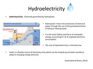 Hydroelectricity
•   Hydroelectricity - Electricity generated by hydropower


                                            • Hydropower means the production of electrical
                                              power through the use of the gravitational force
                                              of falling or flowing water

                                            • It is the most widely used form of renewable
                                              energy, accounting for 16 % of global electricity
                                              consumption

                                            • The cost of hydroelectricity is relatively low


•   Hydro is a flexible source of electricity since plants can be ramped up and down quickly to
    adapt to changing energy demands

                                                                       (International Rivers, 2012)
 