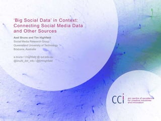 ‘Big Soc ial Data’ in Context: 
Connecting Social Media Data 
and Other Sources 
Axel Bruns and Tim Highfield 
Social Media Research Group 
Queensland University of Technology 
Brisbane, Australia 
a.bruns / t.highfield @ qut.edu.au 
@snurb_dot_info / @timhighfield 
 