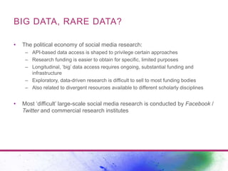 BIG DATA, RARE DATA? 
• The political economy of social media research: 
– API-based data access is shaped to privilege ce...