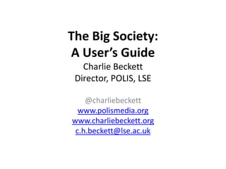 The Big Society:
A User’s Guide
   Charlie Beckett
 Director, POLIS, LSE

    @charliebeckett
  www.polismedia.org
www.charliebeckett.org
 c.h.beckett@lse.ac.uk
 
