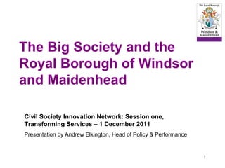 The Big Society and the Royal Borough of Windsor and Maidenhead Civil Society Innovation Network: Session one, Transforming Services – 1 December 2011 Presentation by Andrew Elkington, Head of Policy & Performance  