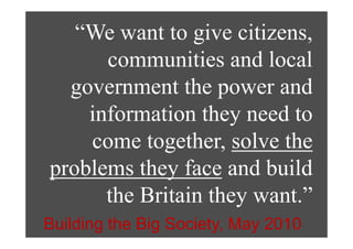 “We want to give citizens,
    We wa o g ve c e s,
      communities and local
  g
  government the power and
                   p
    information they need to
                     y
    come together, solve the
            g
problems they face and build
      the Britain they want.”
Building the Big Society, May 2010
 