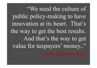 “We need the culture of
         We eed e cu u e o
  public policy-making to have
  p      p y           g
 innovation at its heart. That’s
the way to get the best results.
        y g
      And that’s the way to get
                         y g
  value for taxpayers’ money..”
             David Cameron, April
 