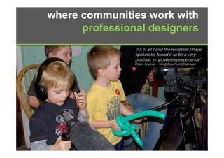where communities work with
      professional designers
         f   i   ld i
                “All in all I and the residents I have
                spoken to, found it to be a very
                pos e, e po e g e pe e ce
                positive, empowering experience”
                Claire Arymar – Neighbourhood Manager
 
