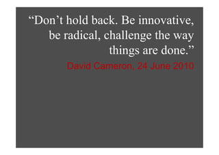 “Don’t hold back. Be innovative,,
   be radical, challenge the way
                things are done.”
       David Cameron, 24 June 2010
 