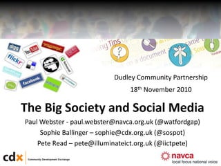1
The Big Society and Social Media
Paul Webster - paul.webster@navca.org.uk (@watfordgap)
Sophie Ballinger – sophie@cdx.org.uk (@sospot)
Pete Read – pete@illuminateict.org.uk (@iictpete)
Dudley Community Partnership
18th November 2010
 
