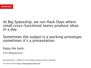 At Big Spaceship, we run Hack Days where
small cross-functional teams produce ideas
in a day.
Sometimes the output is a working prototype,
sometimes it’s a presentation.
Enjoy the hack.
From @BigSpaceship

Big Spaceship is a different kind of digital agency based in Brooklyn.
For more, peruse http://www.bigspaceship.com

 